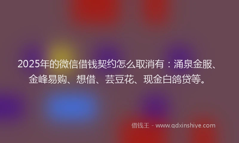 2025年的微信借钱契约怎么取消有：涌泉金服、金峰易购、想借、芸豆花、现金白鸽贷等。