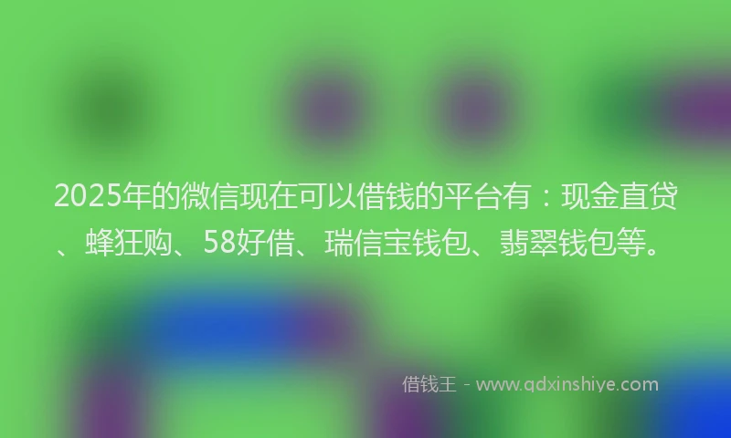 2025年的微信现在可以借钱的平台有：现金直贷、蜂狂购、58好借、瑞信宝钱包、翡翠钱包等。