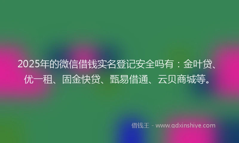 2025年的微信借钱实名登记安全吗有：金叶贷、优一租、固金快贷、甄易借通、云贝商城等。