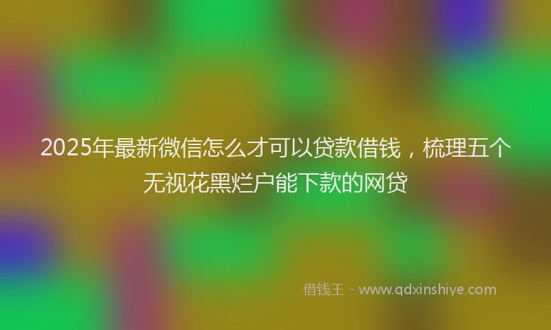 2025年最新微信怎么才可以贷款借钱，梳理五个无视花黑烂户能下款的网贷