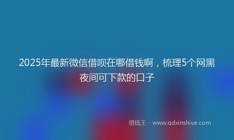 2025年最新微信借呗在哪借钱啊，梳理5个网黑夜间可下款的口子