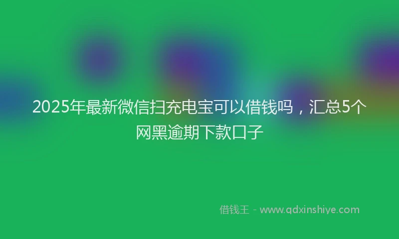 2025年最新微信扫充电宝可以借钱吗，汇总5个网黑逾期下款口子