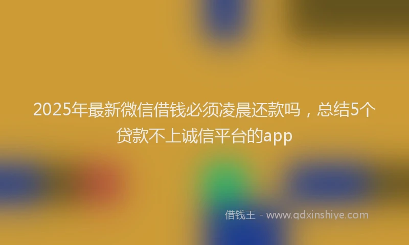 2025年最新微信借钱必须凌晨还款吗，总结5个贷款不上诚信平台的app