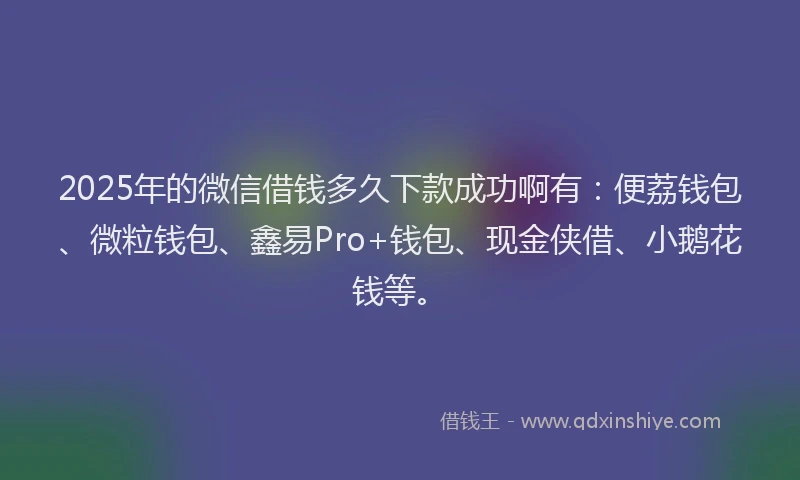 2025年的微信借钱多久下款成功啊有：便荔钱包、微粒钱包、鑫易Pro+钱包、现金侠借、小鹅花钱等。