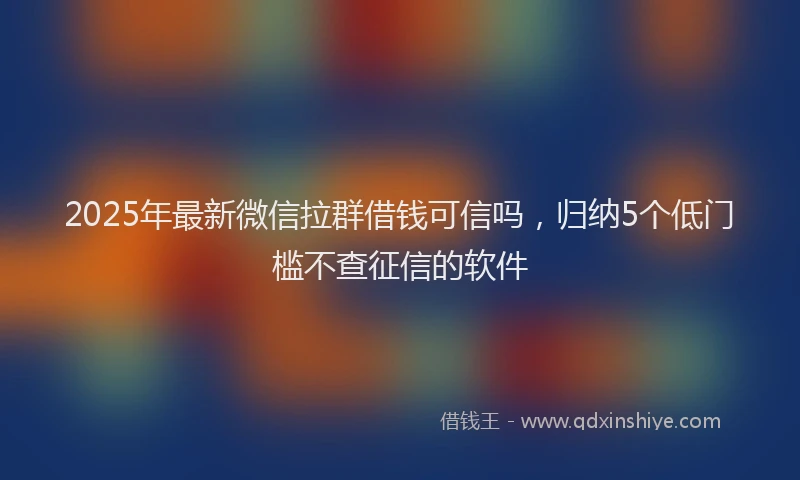 2025年最新微信拉群借钱可信吗，归纳5个低门槛不查征信的软件