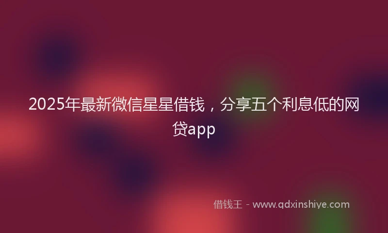 2025年最新微信星星借钱，分享五个利息低的网贷app