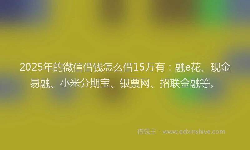 2025年的微信借钱怎么借15万有：融e花、现金易融、小米分期宝、银票网、招联金融等。