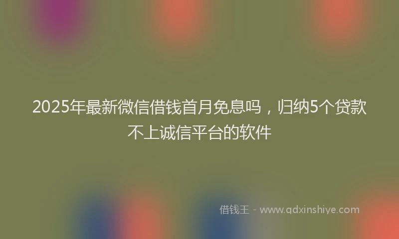 2025年最新微信借钱首月免息吗，归纳5个贷款不上诚信平台的软件