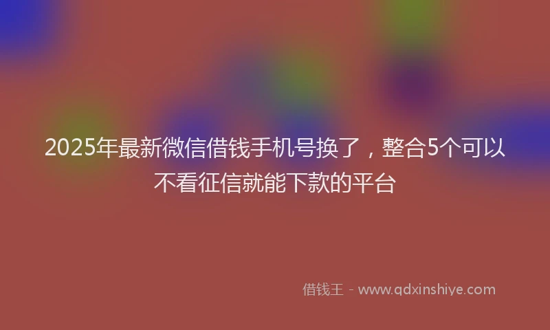 2025年最新微信借钱手机号换了，整合5个可以不看征信就能下款的平台