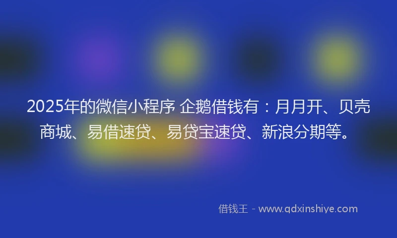 2025年的微信小程序 企鹅借钱有：月月开、贝壳商城、易借速贷、易贷宝速贷、新浪分期等。