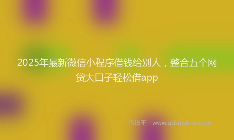 2025年最新微信小程序借钱给别人，整合五个网贷大口子轻松借app