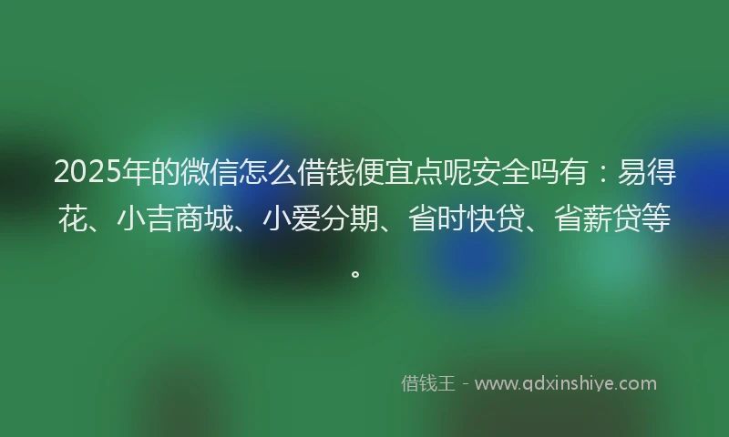 2025年的微信怎么借钱便宜点呢安全吗有：易得花、小吉商城、小爱分期、省时快贷、省薪贷等。