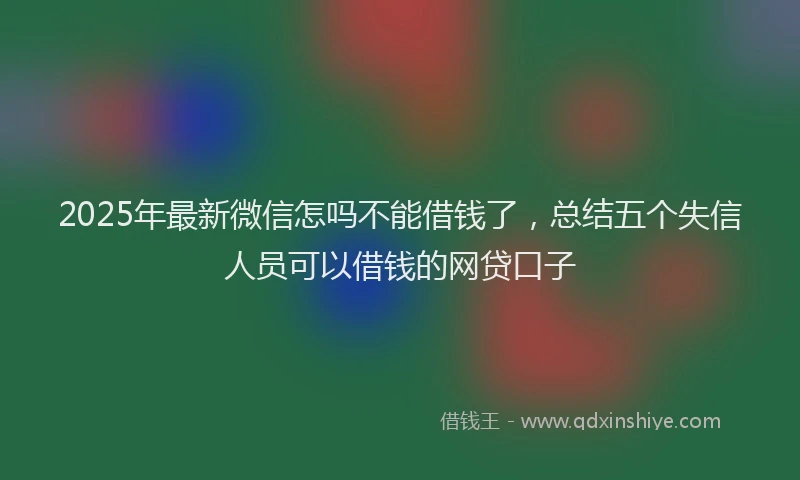 2025年最新微信怎吗不能借钱了，总结五个失信人员可以借钱的网贷口子