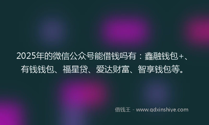 2025年的微信公众号能借钱吗有：鑫融钱包+、有钱钱包、福星贷、爱达财富、智享钱包等。