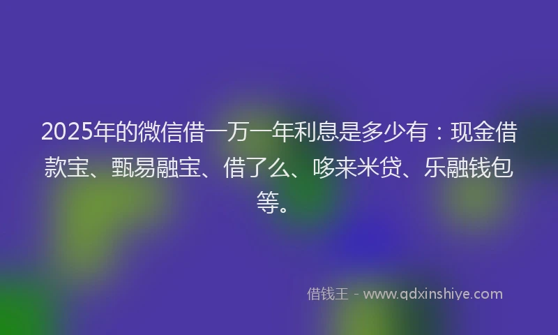 2025年的微信借一万一年利息是多少有：现金借款宝、甄易融宝、借了么、哆来米贷、乐融钱包等。