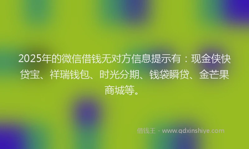 2025年的微信借钱无对方信息提示有：现金侠快贷宝、祥瑞钱包、时光分期、钱袋瞬贷、金芒果商城等。