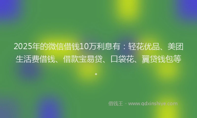 2025年的微信借钱10万利息有：轻花优品、美团生活费借钱、借款宝易贷、口袋花、翼贷钱包等。