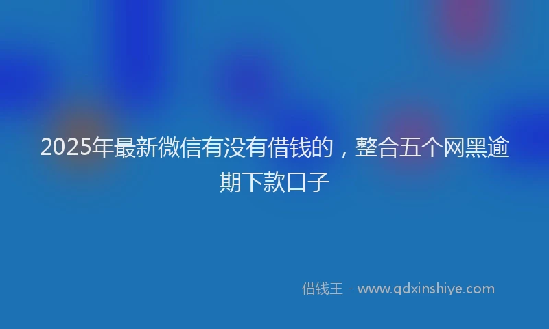 2025年最新微信有没有借钱的，整合五个网黑逾期下款口子