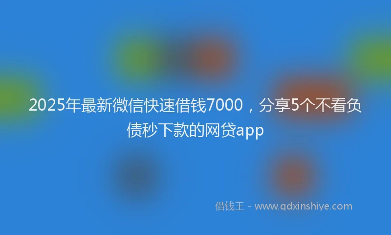2025年最新微信快速借钱7000，分享5个不看负债秒下款的网贷app
