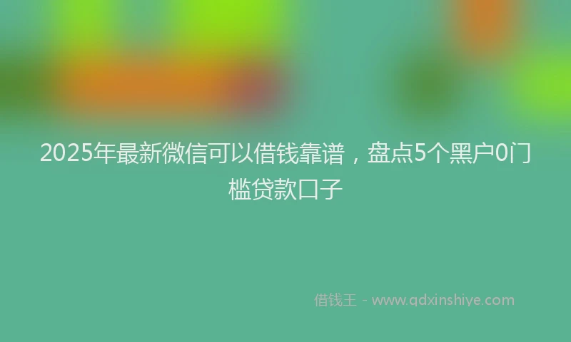 2025年最新微信可以借钱靠谱，盘点5个黑户0门槛贷款口子