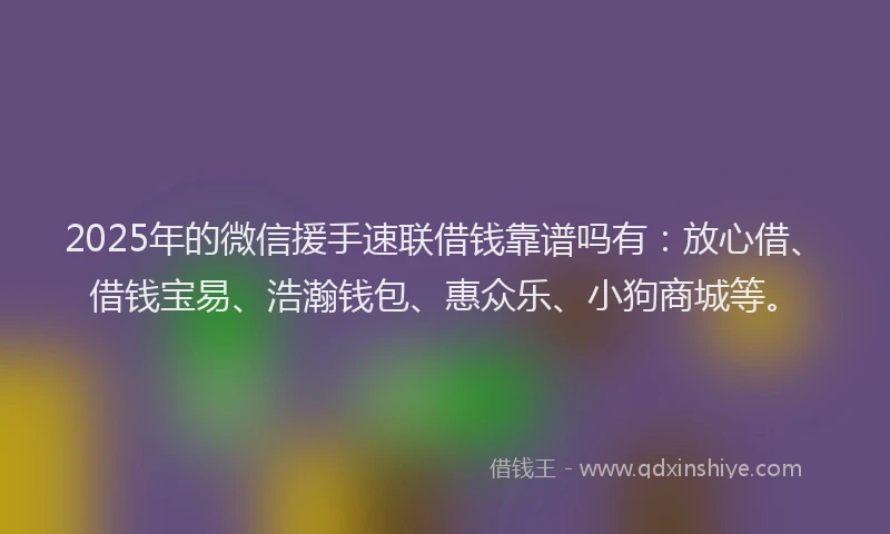 2025年的微信援手速联借钱靠谱吗有：放心借、借钱宝易、浩瀚钱包、惠众乐、小狗商城等。