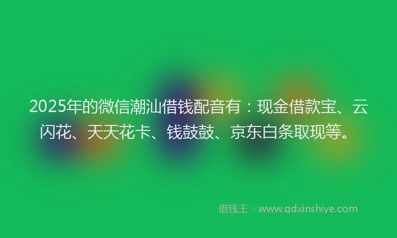 2025年的微信潮汕借钱配音有：现金借款宝、云闪花、天天花卡、钱鼓鼓、京东白条取现等。