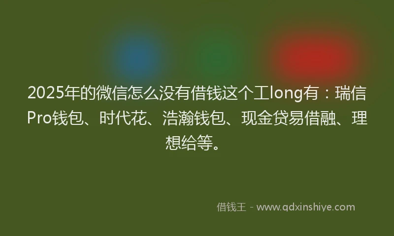 2025年的微信怎么没有借钱这个工long有：瑞信Pro钱包、时代花、浩瀚钱包、现金贷易借融、理想给等。