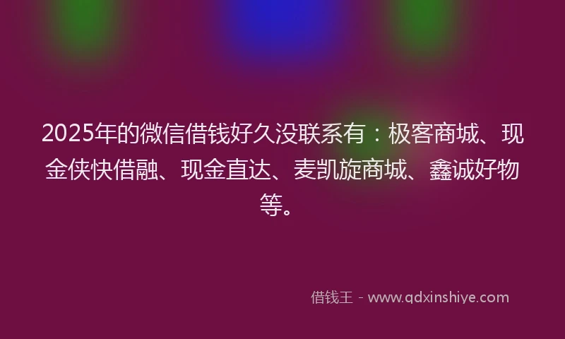 2025年的微信借钱好久没联系有：极客商城、现金侠快借融、现金直达、麦凯旋商城、鑫诚好物等。