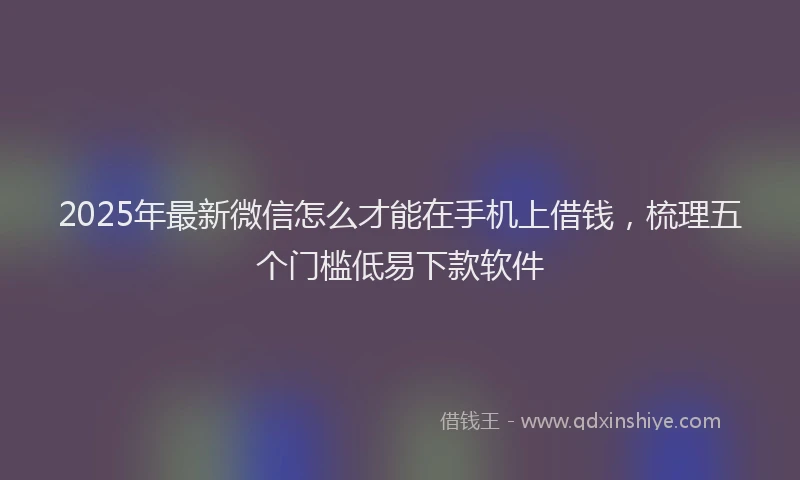 2025年最新微信怎么才能在手机上借钱，梳理五个门槛低易下款软件