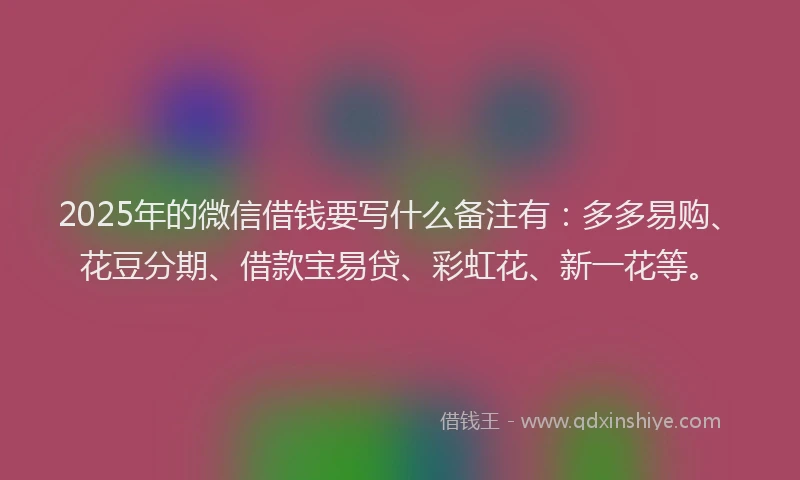 2025年的微信借钱要写什么备注有：多多易购、花豆分期、借款宝易贷、彩虹花、新一花等。