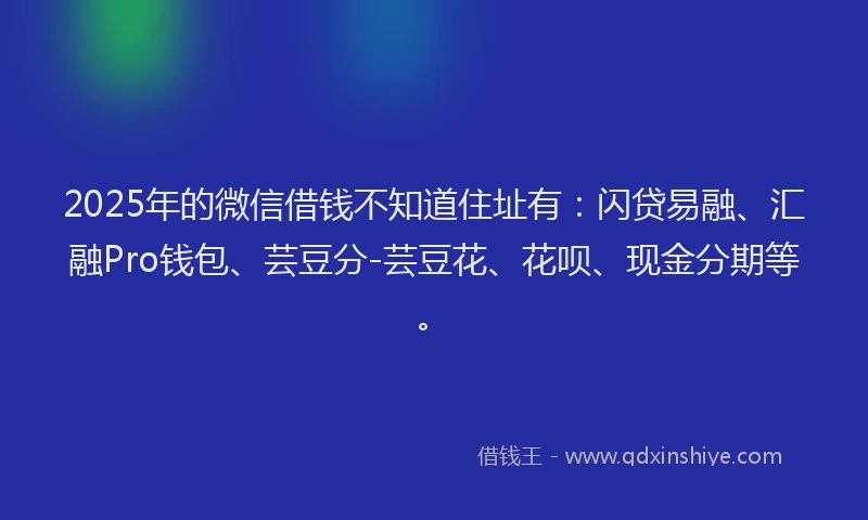 2025年的微信借钱不知道住址有：闪贷易融、汇融Pro钱包、芸豆分-芸豆花、花呗、现金分期等。