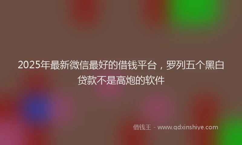 2025年最新微信最好的借钱平台，罗列五个黑白贷款不是高炮的软件