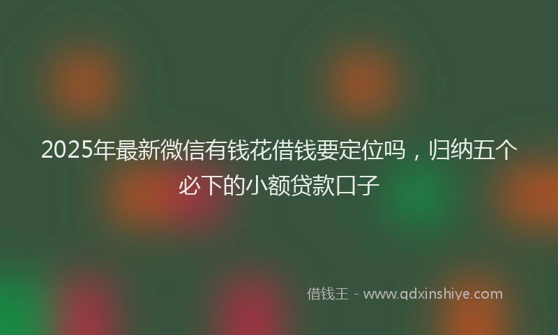 2025年最新微信有钱花借钱要定位吗，归纳五个必下的小额贷款口子