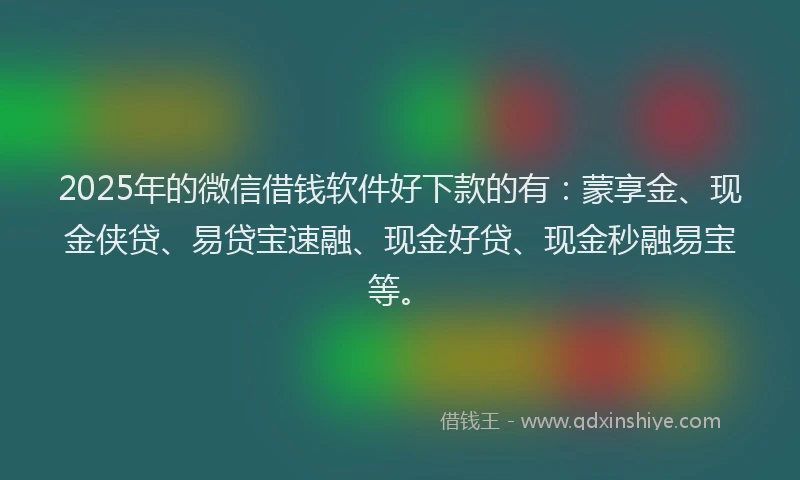 2025年的微信借钱软件好下款的有：蒙享金、现金侠贷、易贷宝速融、现金好贷、现金秒融易宝等。