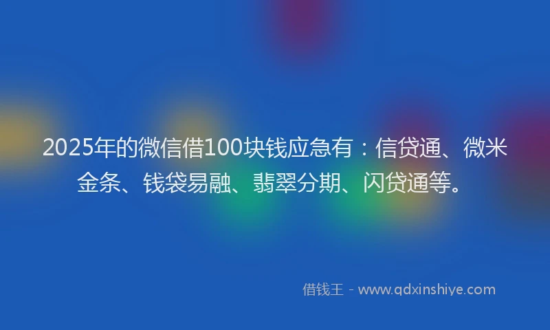 2025年的微信借100块钱应急有：信贷通、微米金条、钱袋易融、翡翠分期、闪贷通等。