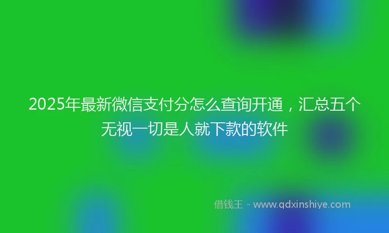 2025年最新微信支付分怎么查询开通，汇总五个无视一切是人就下款的软件