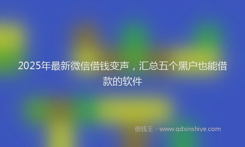 2025年最新微信借钱变声，汇总五个黑户也能借款的软件