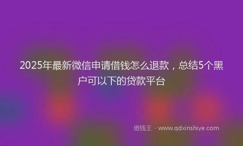 2025年最新微信申请借钱怎么退款，总结5个黑户可以下的贷款平台