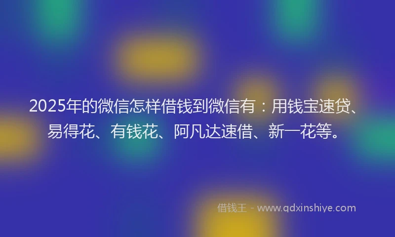 2025年的微信怎样借钱到微信有：用钱宝速贷、易得花、有钱花、阿凡达速借、新一花等。