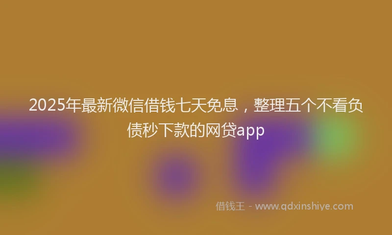 2025年最新微信借钱七天免息，整理五个不看负债秒下款的网贷app