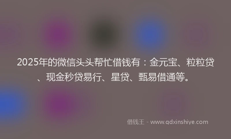 2025年的微信头头帮忙借钱有：金元宝、粒粒贷、现金秒贷易行、星贷、甄易借通等。