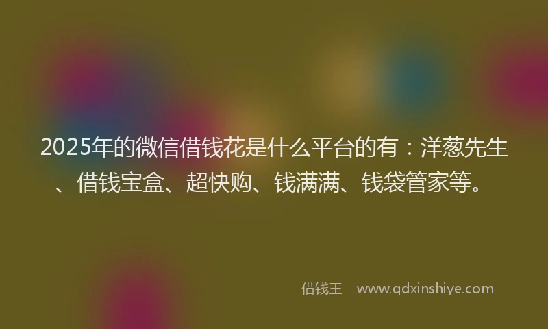 2025年的微信借钱花是什么平台的有：洋葱先生、借钱宝盒、超快购、钱满满、钱袋管家等。