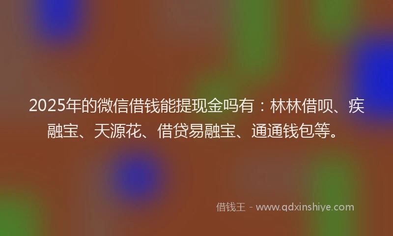 2025年的微信借钱能提现金吗有：林林借呗、疾融宝、天源花、借贷易融宝、通通钱包等。