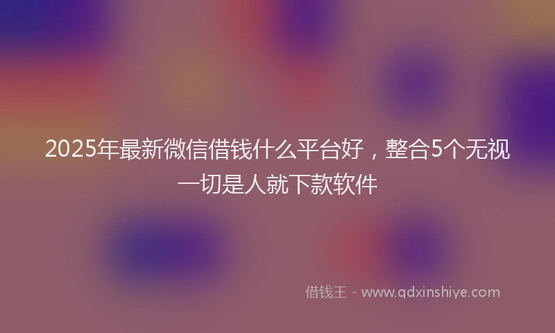 2025年最新微信借钱什么平台好，整合5个无视一切是人就下款软件