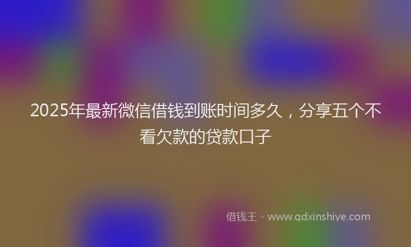 2025年最新微信借钱到账时间多久，分享五个不看欠款的贷款口子