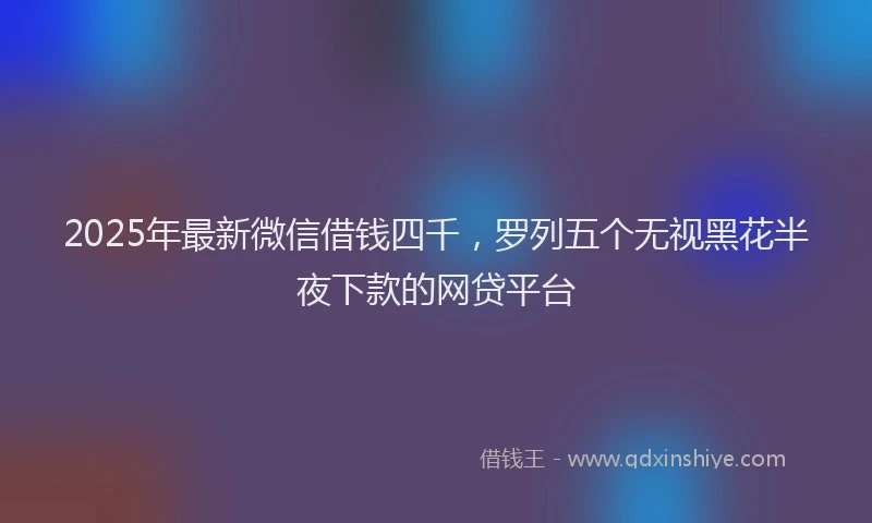 2025年最新微信借钱四千，罗列五个无视黑花半夜下款的网贷平台