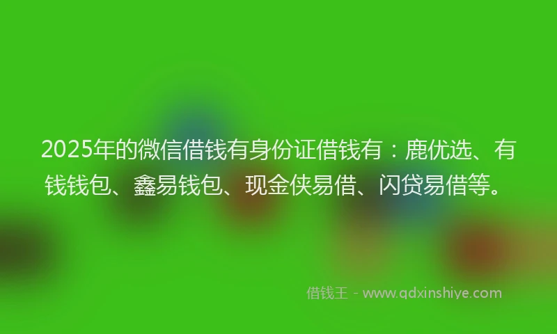 2025年的微信借钱有身份证借钱有：鹿优选、有钱钱包、鑫易钱包、现金侠易借、闪贷易借等。