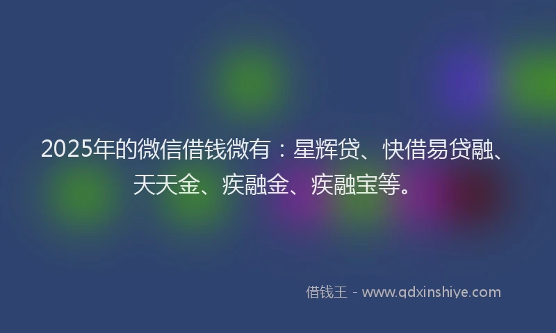 2025年的微信借钱微有：星辉贷、快借易贷融、天天金、疾融金、疾融宝等。