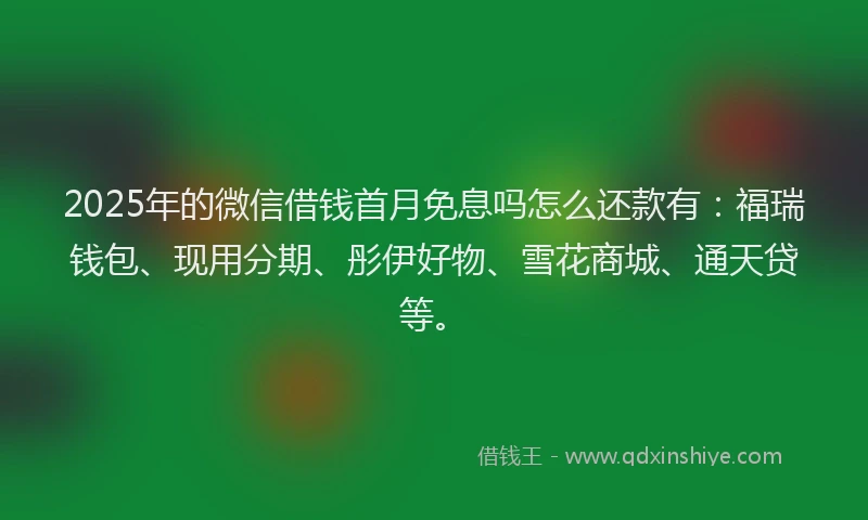 2025年的微信借钱首月免息吗怎么还款有：福瑞钱包、现用分期、彤伊好物、雪花商城、通天贷等。