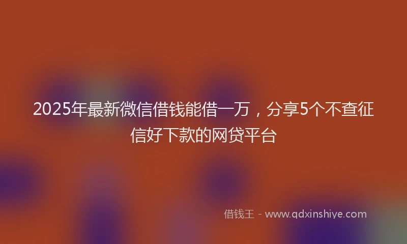 2025年最新微信借钱能借一万，分享5个不查征信好下款的网贷平台